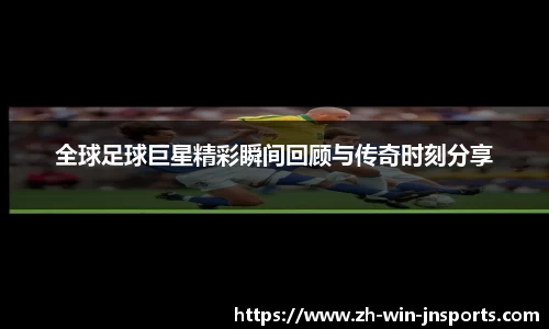 全球足球巨星精彩瞬间回顾与传奇时刻分享
